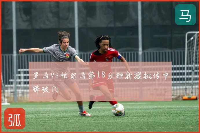 罗马vs帕尔马第18分钟新援挑传中锋破门